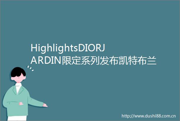 HighlightsDIORJARDIN限定系列发布凯特布兰切特官宣LV品牌代言人