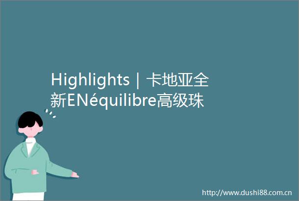 Highlights｜卡地亚全新ENéquilibre高级珠宝系列路易威登发布全新匠艺之境高级珠宝系列