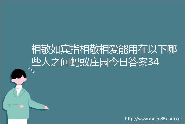 相敬如宾指相敬相爱能用在以下哪些人之间蚂蚁庄园今日答案34