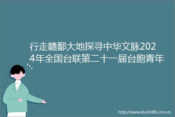 行走赣鄱大地探寻中华文脉2024年全国台联第二十一届台胞青年千人夏令营江西分营活动侧记