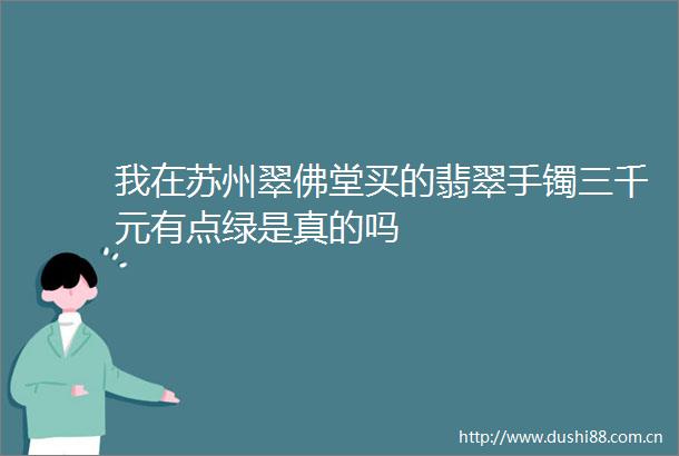 我在苏州翠佛堂买的翡翠手镯三千元有点绿是真的吗