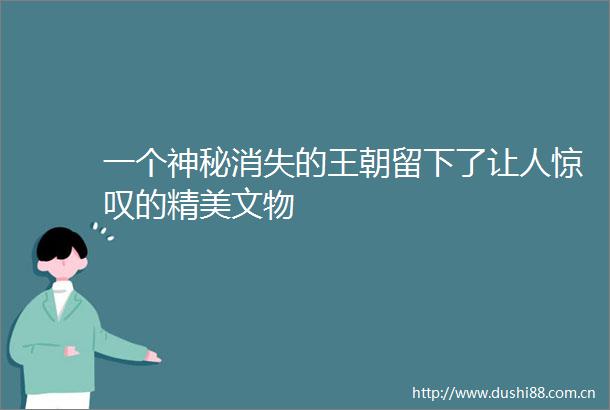 一个神秘消失的王朝留下了让人惊叹的精美文物