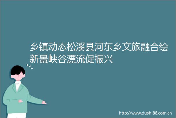 乡镇动态松溪县河东乡文旅融合绘新景峡谷漂流促振兴