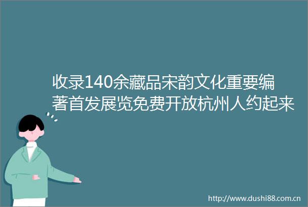 收录140余藏品宋韵文化重要编著首发展览免费开放杭州人约起来