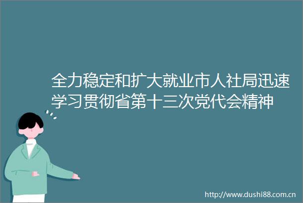 全力稳定和扩大就业市人社局迅速学习贯彻省第十三次党代会精神