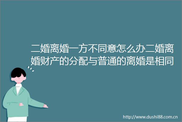 二婚离婚一方不同意怎么办二婚离婚财产的分配与普通的离婚是相同的吗