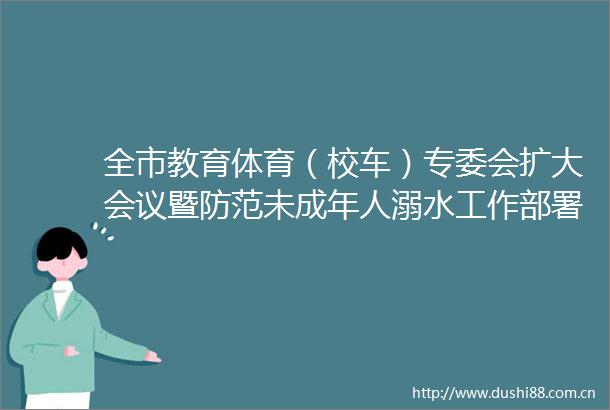 全市教育体育（校车）专委会扩大会议暨防范未成年人溺水工作部署会议召开