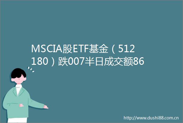MSCIA股ETF基金（512180）跌007半日成交额866万元