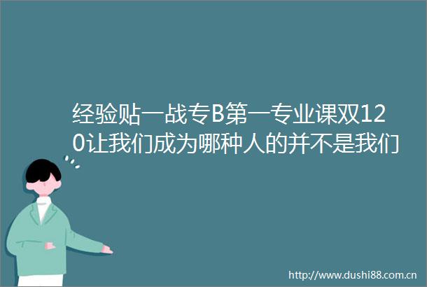 经验贴一战专B第一专业课双120让我们成为哪种人的并不是我们的能力而是我们的选择