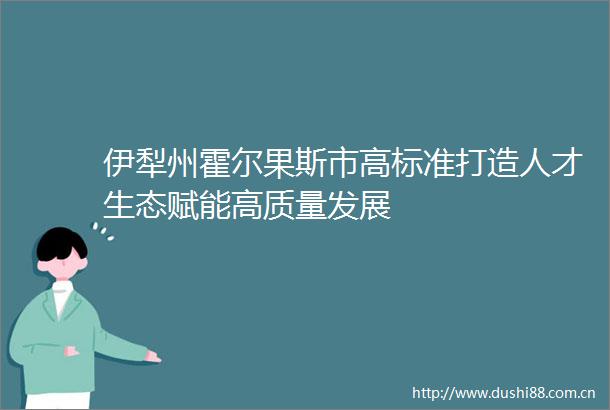 伊犁州霍尔果斯市高标准打造人才生态赋能高质量发展