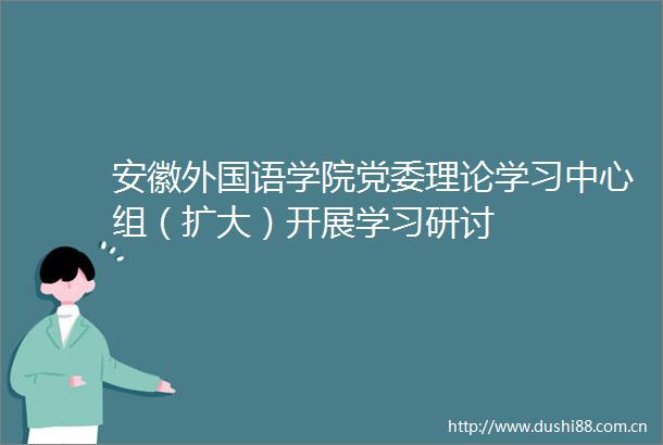 安徽外国语学院党委理论学习中心组（扩大）开展学习研讨