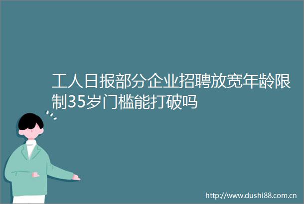 工人日报部分企业招聘放宽年龄限制35岁门槛能打破吗