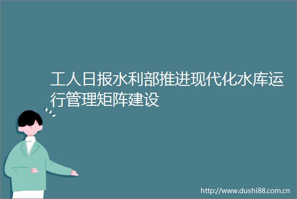 工人日报水利部推进现代化水库运行管理矩阵建设