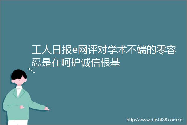 工人日报e网评对学术不端的零容忍是在呵护诚信根基