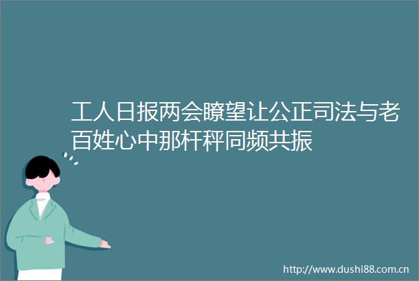 工人日报两会瞭望让公正司法与老百姓心中那杆秤同频共振