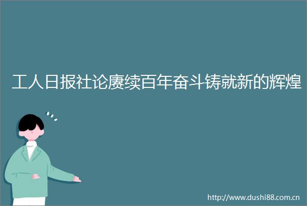 工人日报社论赓续百年奋斗铸就新的辉煌
