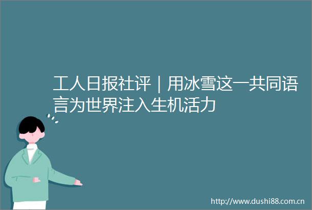 工人日报社评｜用冰雪这一共同语言为世界注入生机活力
