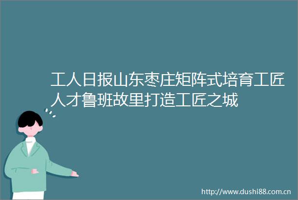 工人日报山东枣庄矩阵式培育工匠人才鲁班故里打造工匠之城