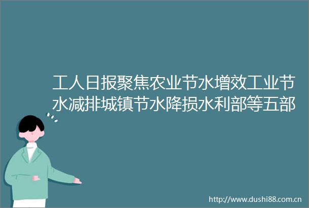 工人日报聚焦农业节水增效工业节水减排城镇节水降损水利部等五部门全面构建节水制度政策体系