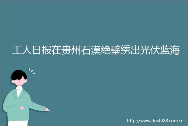 工人日报在贵州石漠绝壁绣出光伏蓝海
