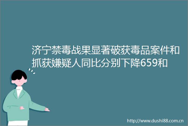 济宁禁毒战果显著破获毒品案件和抓获嫌疑人同比分别下降659和491济宁市毒品得到有效遏制