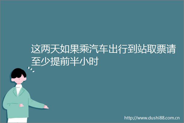 这两天如果乘汽车出行到站取票请至少提前半小时
