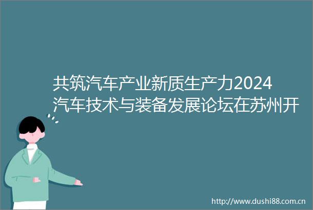 共筑汽车产业新质生产力2024汽车技术与装备发展论坛在苏州开幕