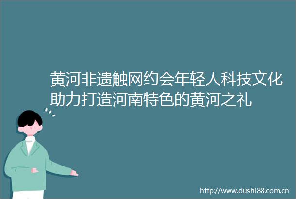 黄河非遗触网约会年轻人科技文化助力打造河南特色的黄河之礼