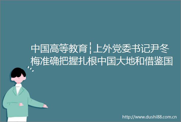 高等教育┆上外党委书记尹冬梅准确把握扎根大地和借鉴国际经验的辩证统一关系