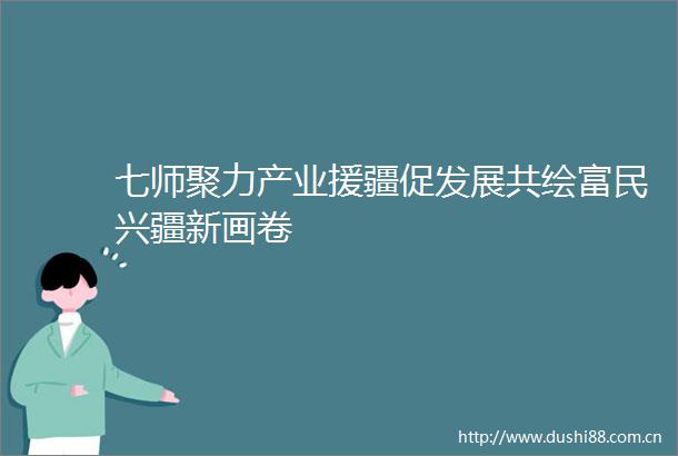 七师聚力产业援疆促发展共绘富民兴疆新画卷
