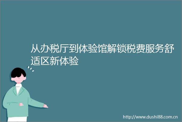 从办税厅到体验馆解锁税费服务舒适区新体验