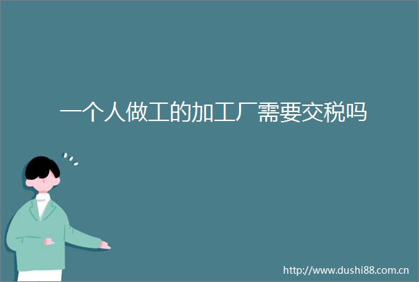一个人做工的加工厂需要交税吗