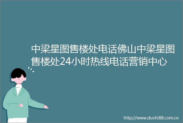 中梁星图售楼处电话佛山中梁星图售楼处24小时热线电话营销中心电话