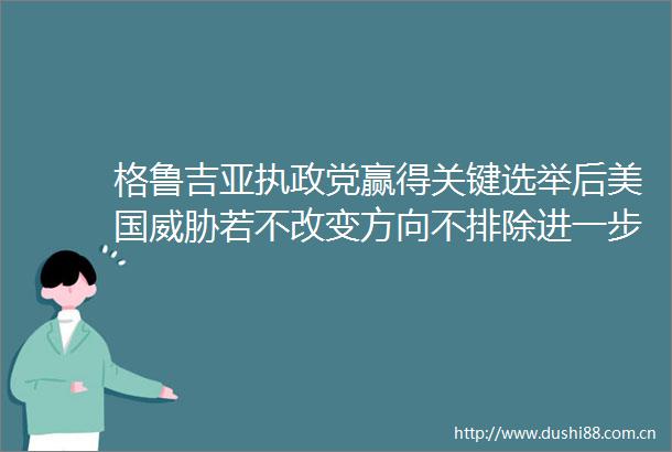 格鲁吉亚执政党赢得关键选举后美国威胁若不改变方向不排除进一步后果
