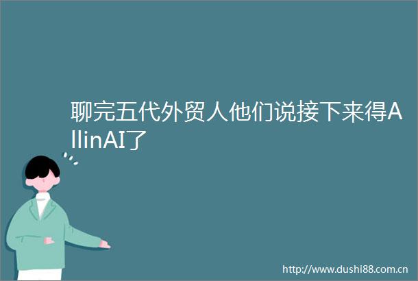 聊完五代外贸人他们说接下来得AllinAI了