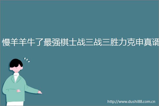 慢羊羊牛了最强棋士战三战三胜力克申真谞