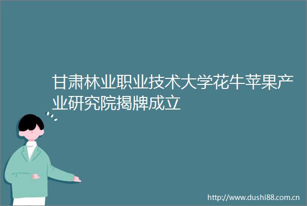 甘肃林业职业技术大学花牛苹果产业研究院揭牌成立