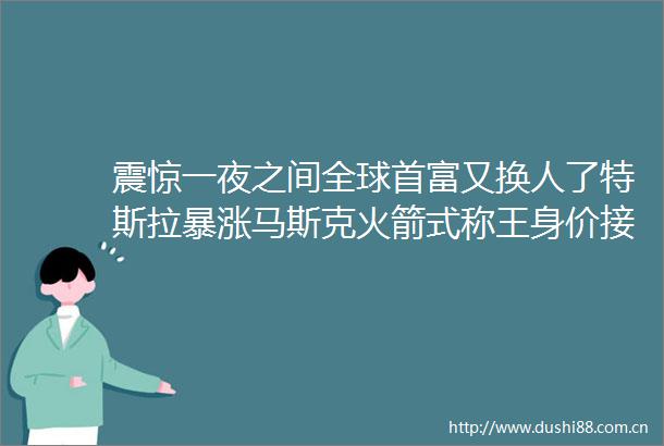 震惊一夜之间全球首富又换人了特斯拉暴涨马斯克火箭式称王身价接近12万亿