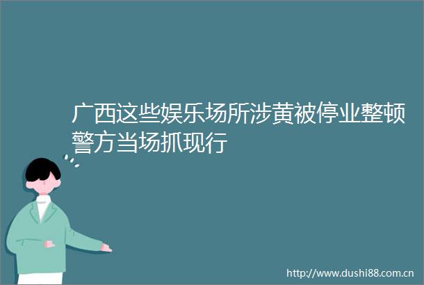 广西这些娱乐场所涉黄被停业整顿警方当场抓现行