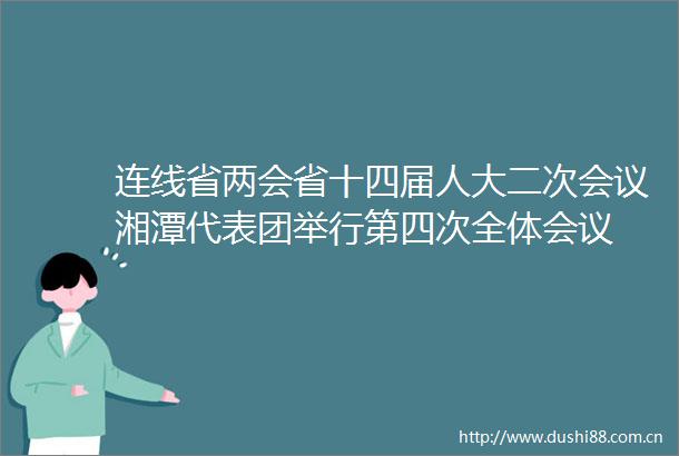 连线省两会省十四届人大二次会议湘潭代表团举行第四次全体会议