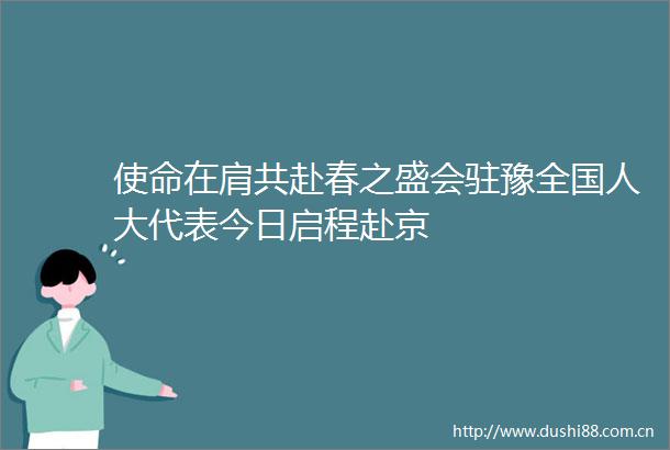 使命在肩共赴春之盛会驻豫全国人大代表今日启程赴京