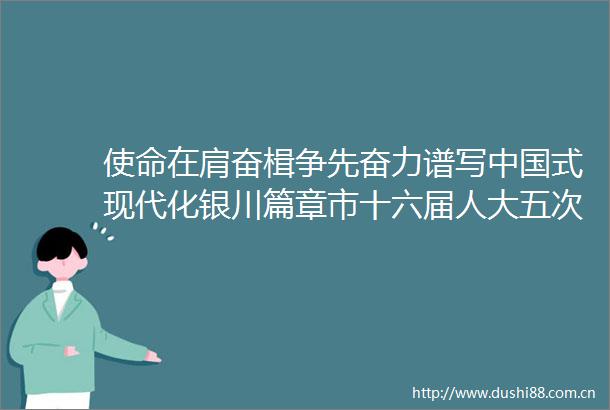 使命在肩奋楫争先奋力谱写式现代化银川篇章市十六届人大五次会议闭幕侧记