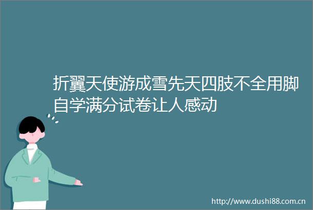 折翼天使游成雪先天四肢不全用脚自学满分试卷让人感动