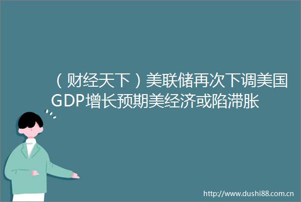 （财经天下）美联储再次下调美国GDP增长预期美经济或陷滞胀