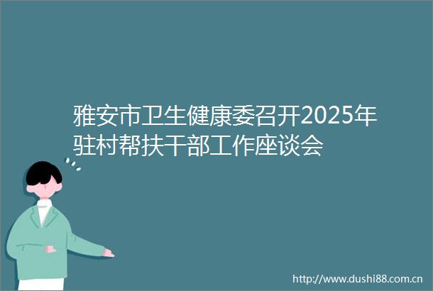 雅安市卫生健康委召开2025年驻村帮扶工作座谈会