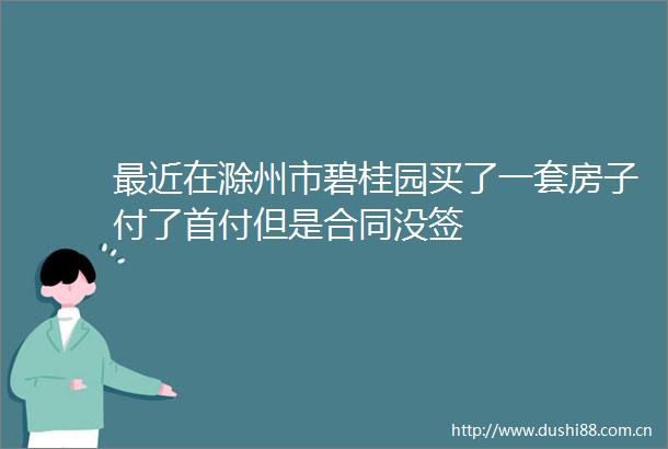 最近在滁州市碧桂园买了一套房子付了首付但是合同没签