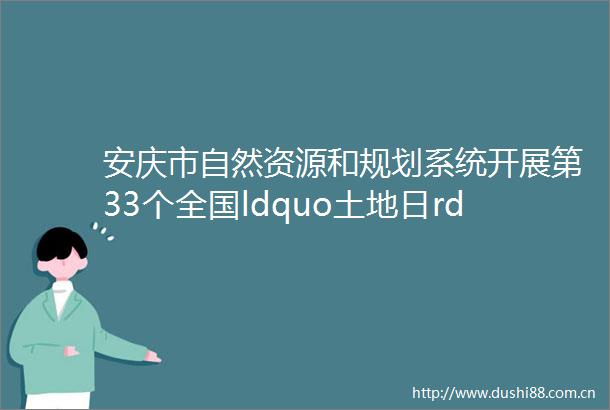 安庆市自然资源和规划系统开展第33个全国ldquo土地日rdquo主题宣传活动