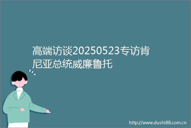 高端访谈20250523专访肯尼亚总统威廉鲁托