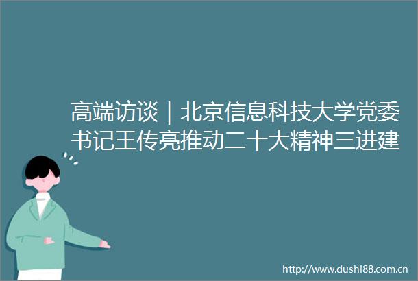 高端访谈｜北京信息科技大学党委书记王传亮推动二十大精神三进建设高水平大学