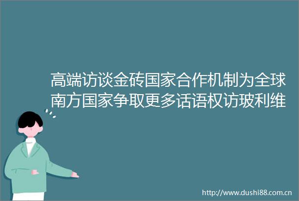 高端访谈金砖合作机制为全球南方争取更多话语权访玻利维亚总统阿尔塞